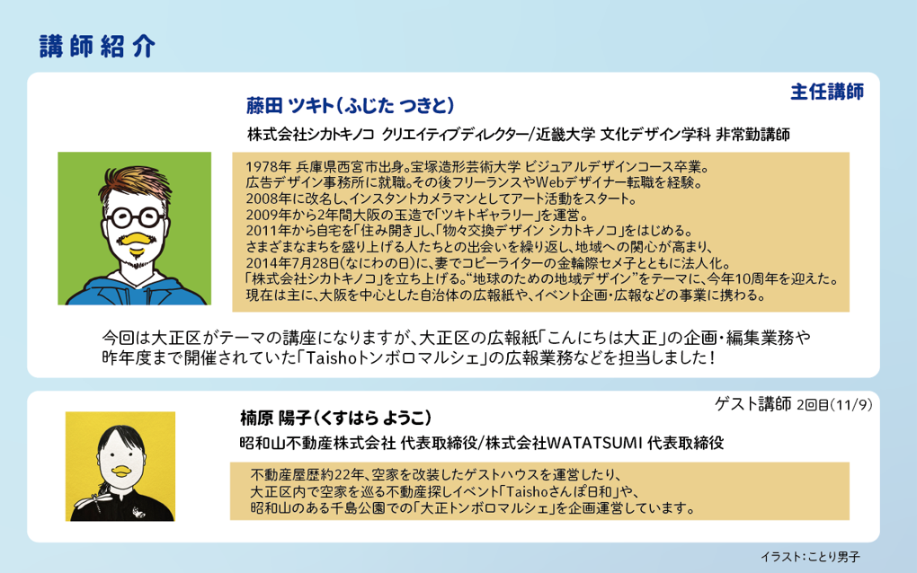 藤田ツキト（ふじた つきと）主任講師<br />
株式会社シカトキノコ　クリエイティブディレクター<br />
近畿大学 文化デザイン学科 非常勤講師<br />
<br />
今回は大正区がテーマの講座になりますが、大正区の広報紙「こんにちは大正」の企画・編集業務や<br />
昨年度まで開催されていた「Taishoトンボロマルシェ」の広報業務などを担当しました！<br />
<br />
<br />
楠原陽子（くすはら ようこ）　ゲスト講師<br />
(昭和山不動産株式会社 代表取締役/株式会社WATATSUMI 代表取締役)<br />
<br />
不動産屋歴約22年、空家を改装したゲストハウスを運営したり、大正区内で空家を巡る不動産探しイベント<br />
「Taishoさんぽ日和」や昭和山のある千島公園での「大正トンボロマルシェ」を企画運営しています。